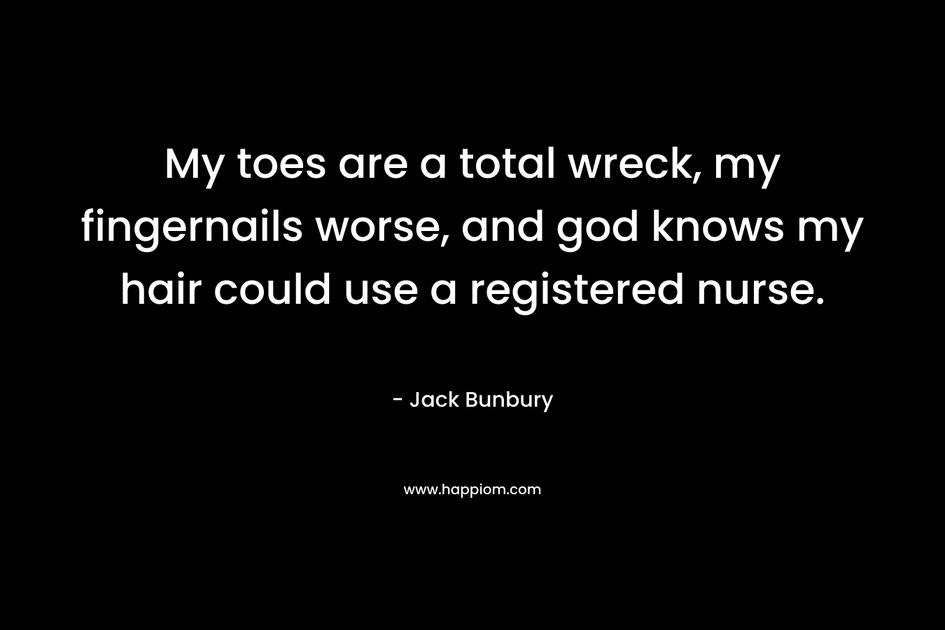My toes are a total wreck, my fingernails worse, and god knows my hair could use a registered nurse.