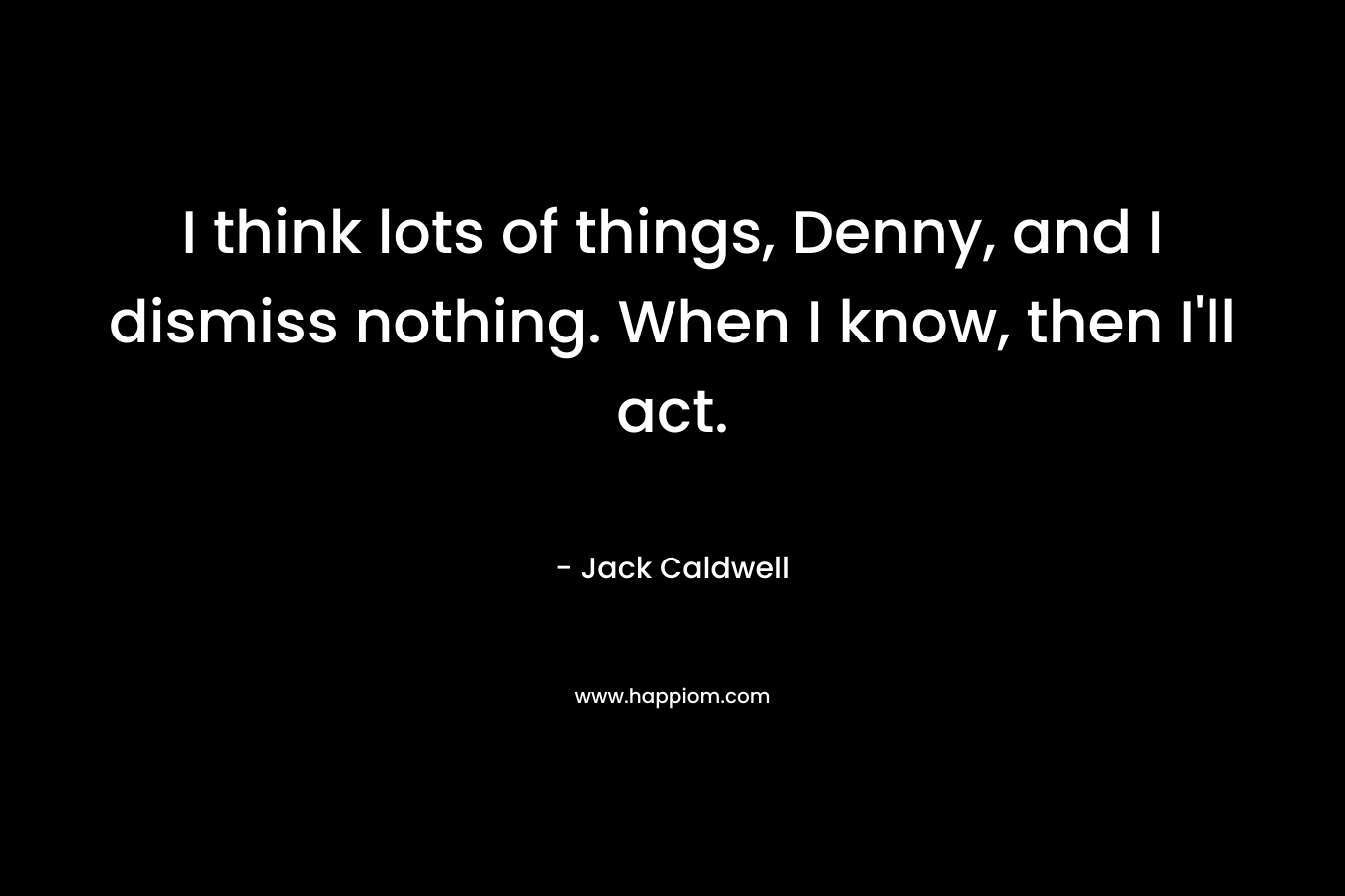 I think lots of things, Denny, and I dismiss nothing. When I know, then I’ll act. – Jack Caldwell