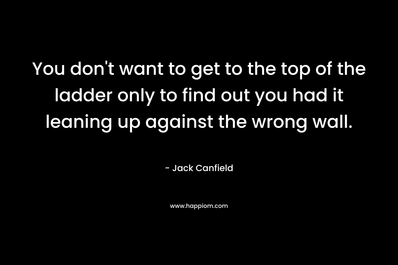 You don’t want to get to the top of the ladder only to find out you had it leaning up against the wrong wall. – Jack Canfield