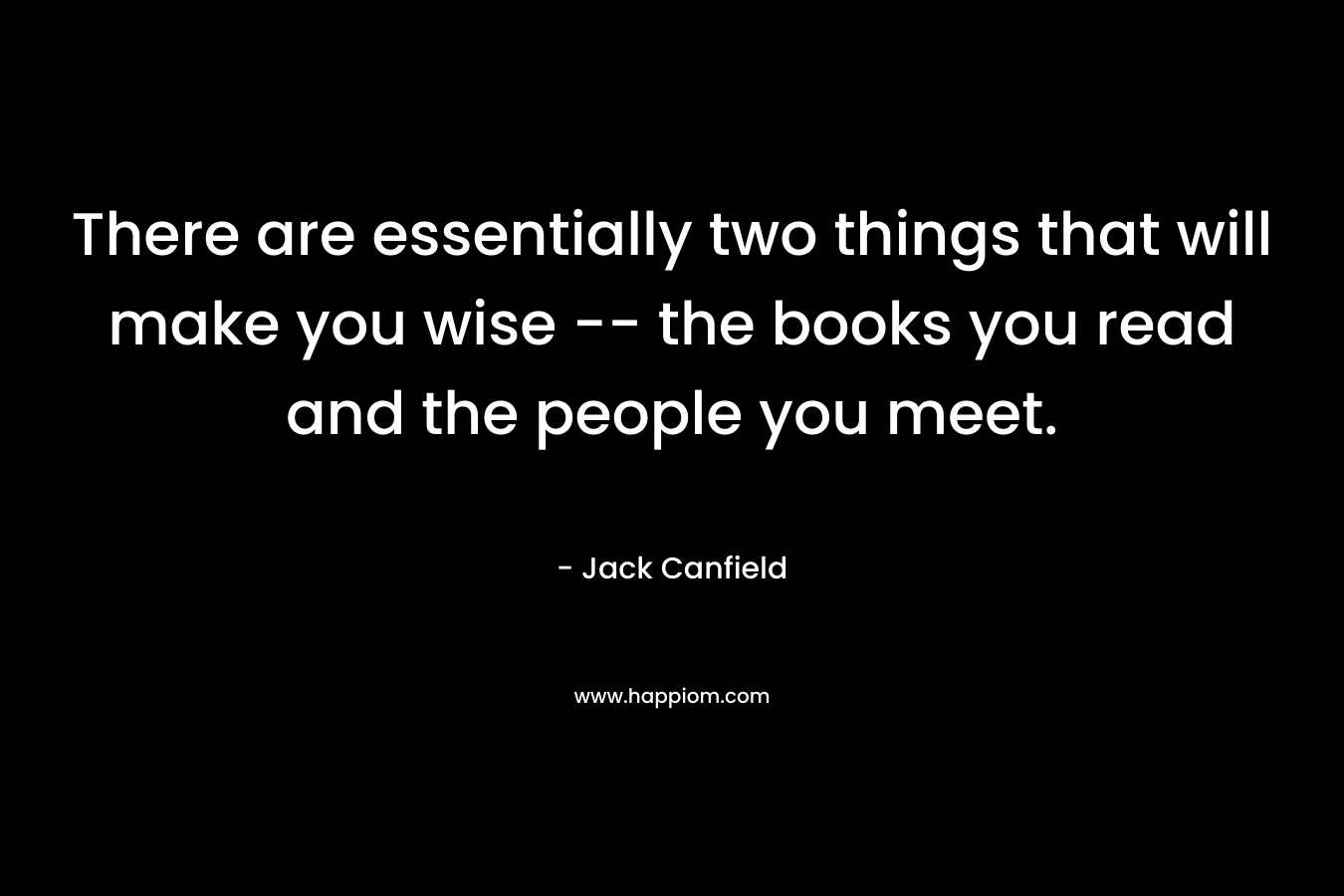 There are essentially two things that will make you wise -- the books you read and the people you meet.