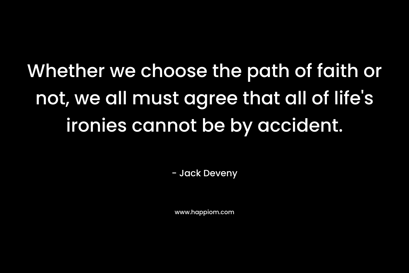 Whether we choose the path of faith or not, we all must agree that all of life’s ironies cannot be by accident. – Jack Deveny