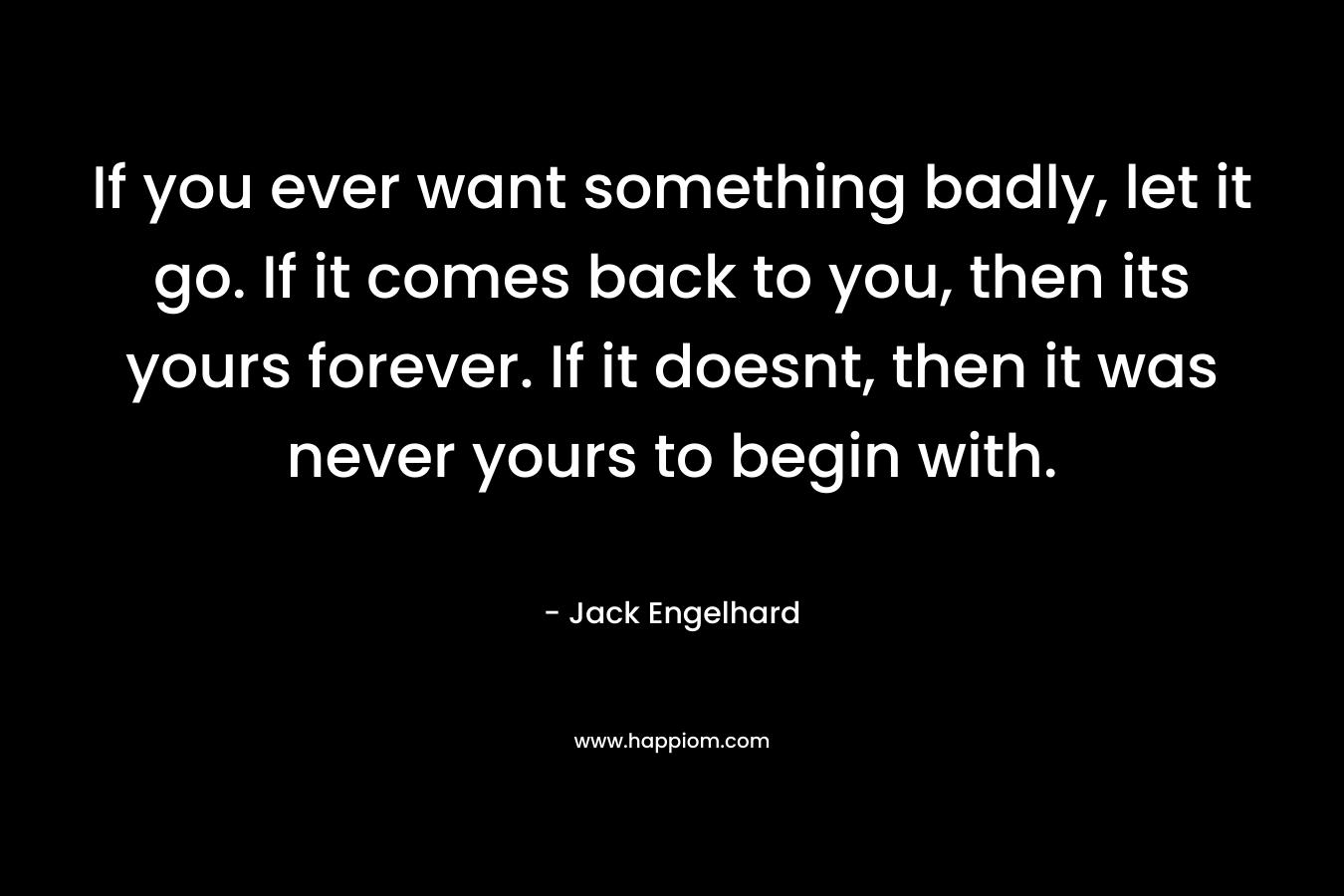 If you ever want something badly, let it go. If it comes back to you, then its yours forever. If it doesnt, then it was never yours to begin with.