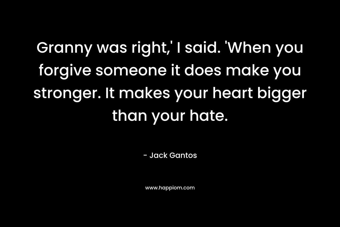 Granny was right,’ I said. ‘When you forgive someone it does make you stronger. It makes your heart bigger than your hate. – Jack Gantos