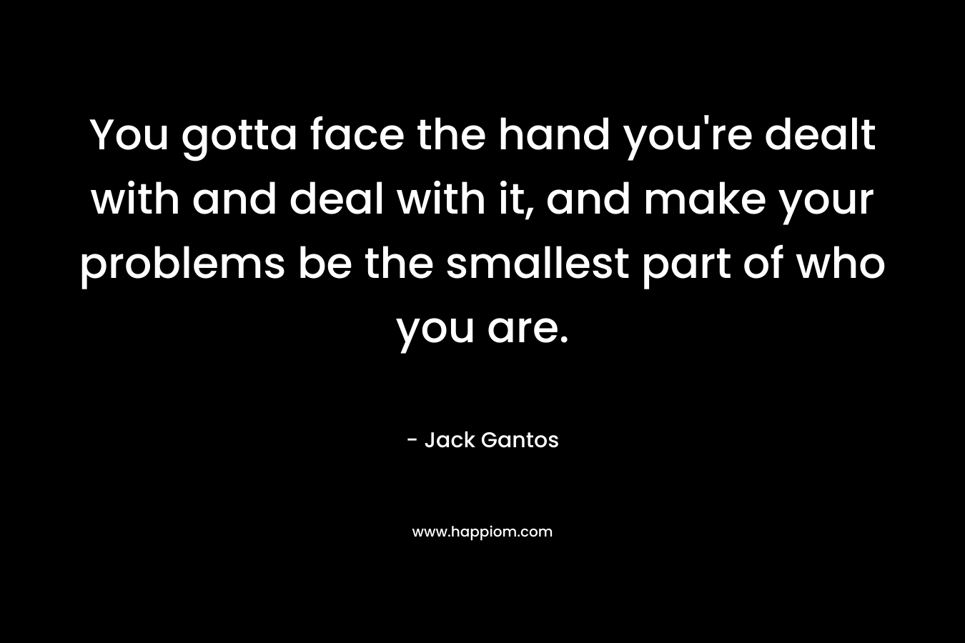 You gotta face the hand you’re dealt with and deal with it, and make your problems be the smallest part of who you are. – Jack Gantos