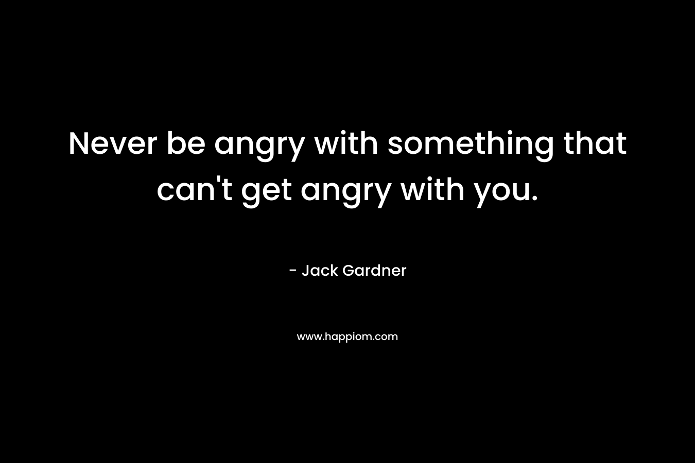 Never be angry with something that can't get angry with you.