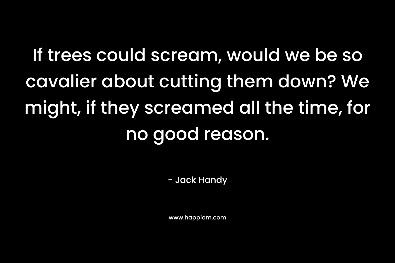If trees could scream, would we be so cavalier about cutting them down? We might, if they screamed all the time, for no good reason. – Jack Handy