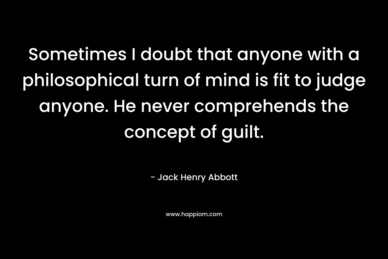 Sometimes I doubt that anyone with a philosophical turn of mind is fit to judge anyone. He never comprehends the concept of guilt.