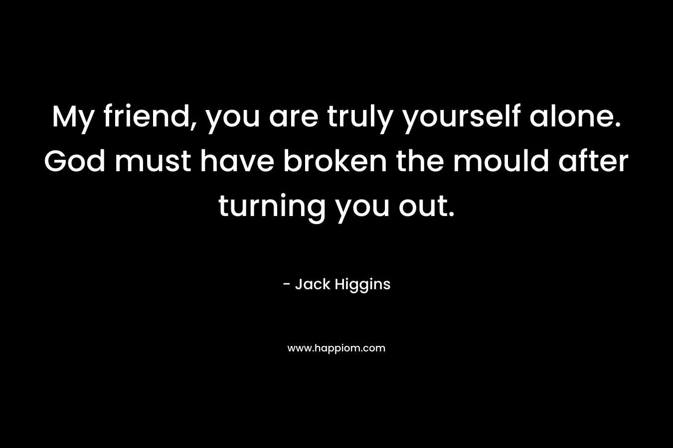 My friend, you are truly yourself alone. God must have broken the mould after turning you out. – Jack Higgins