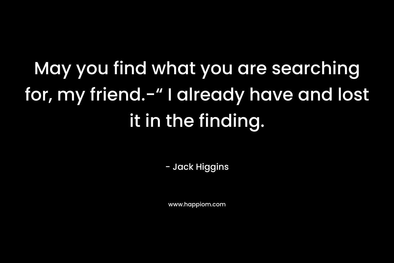 May you find what you are searching for, my friend.-“ I already have and lost it in the finding. – Jack Higgins