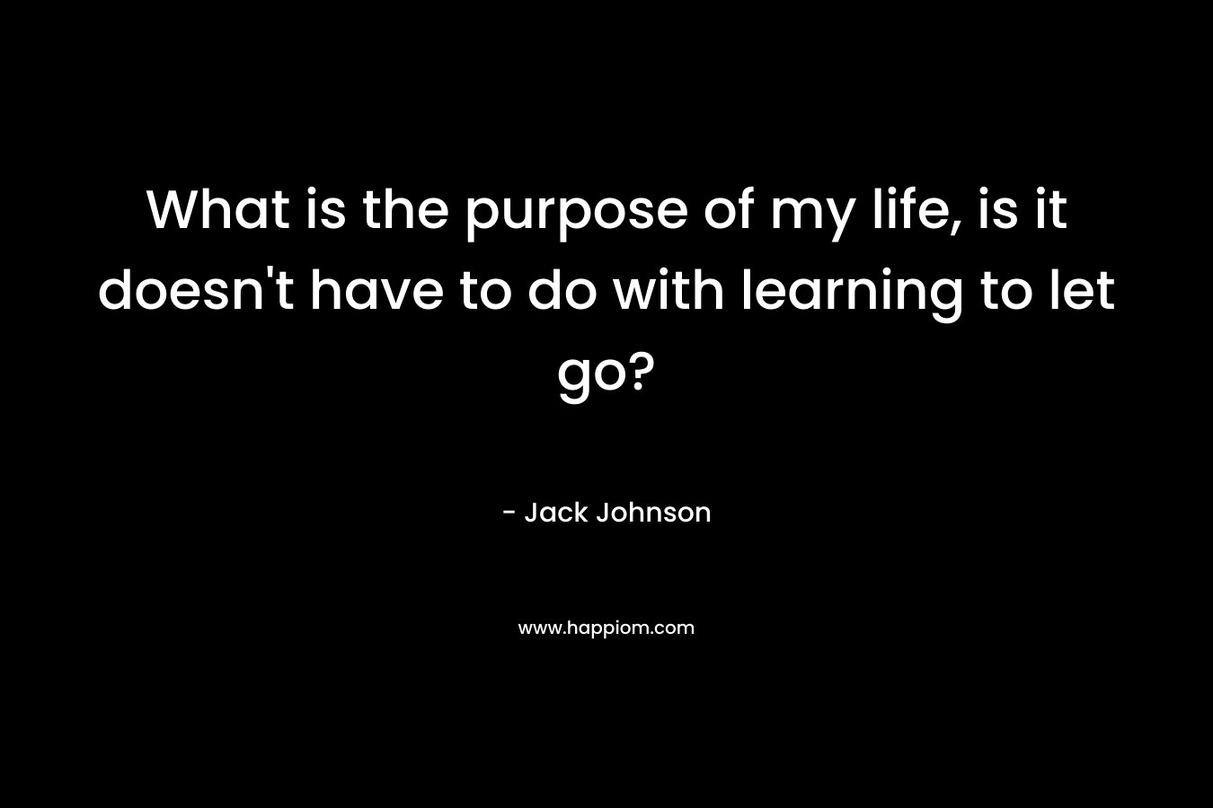What is the purpose of my life, is it doesn’t have to do with learning to let go? – Jack Johnson