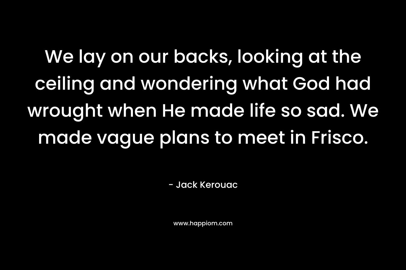 We lay on our backs, looking at the ceiling and wondering what God had wrought when He made life so sad. We made vague plans to meet in Frisco. – Jack Kerouac