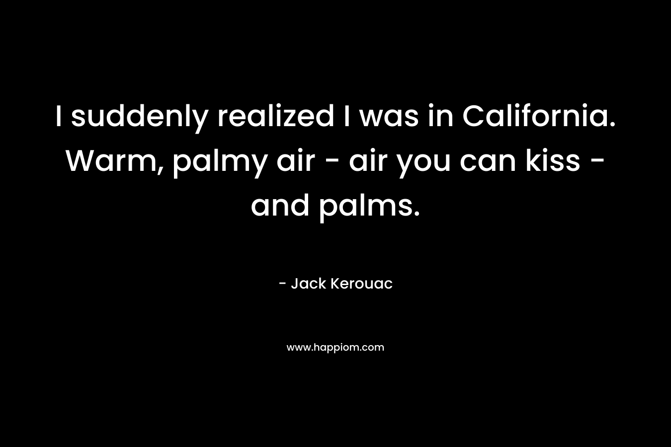I suddenly realized I was in California. Warm, palmy air – air you can kiss – and palms. – Jack Kerouac
