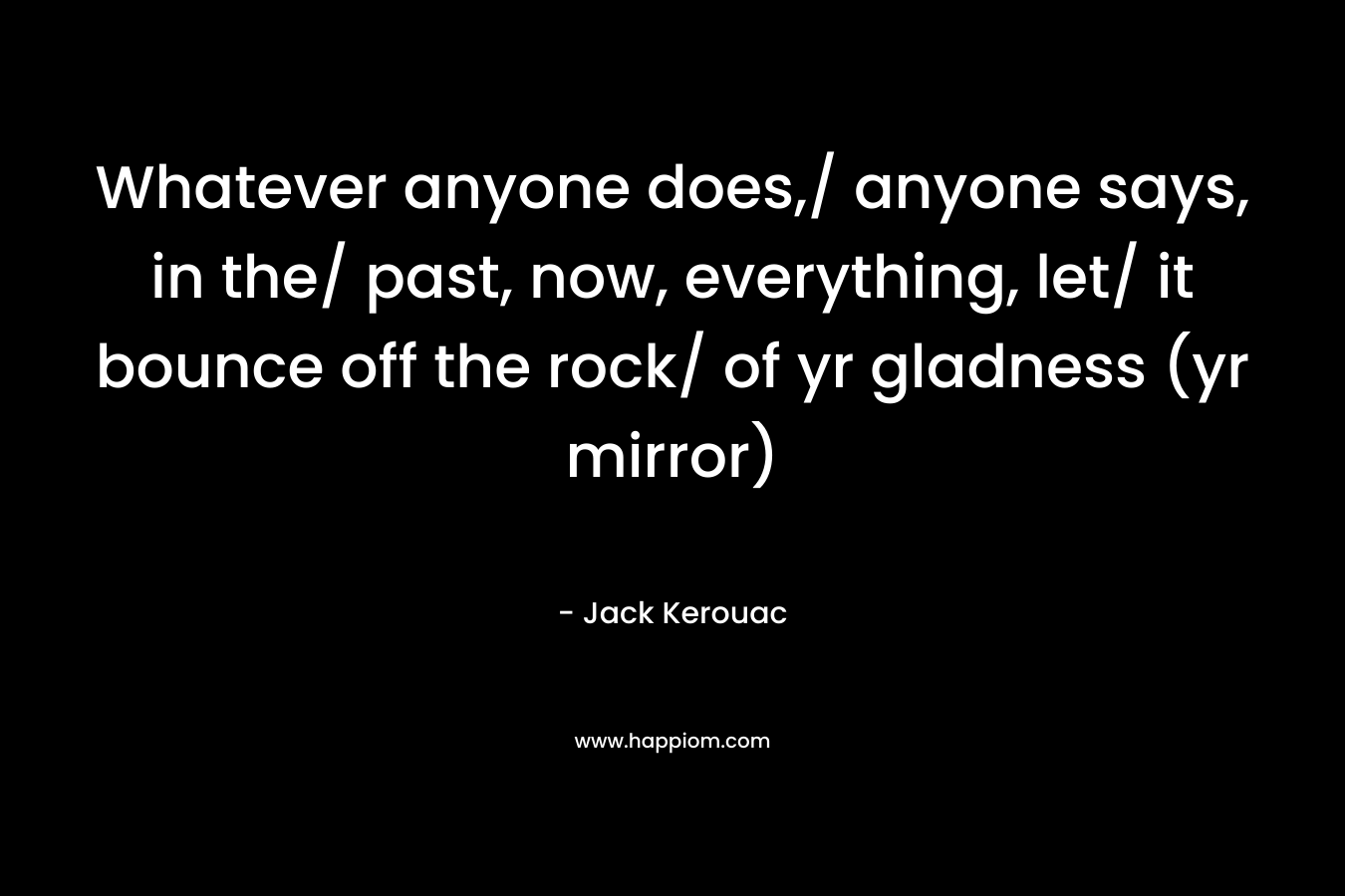 Whatever anyone does,/ anyone says, in the/ past, now, everything, let/ it bounce off the rock/ of yr gladness (yr mirror) – Jack Kerouac