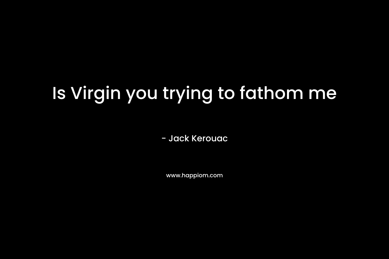 Is Virgin you trying to  fathom me – Jack Kerouac
