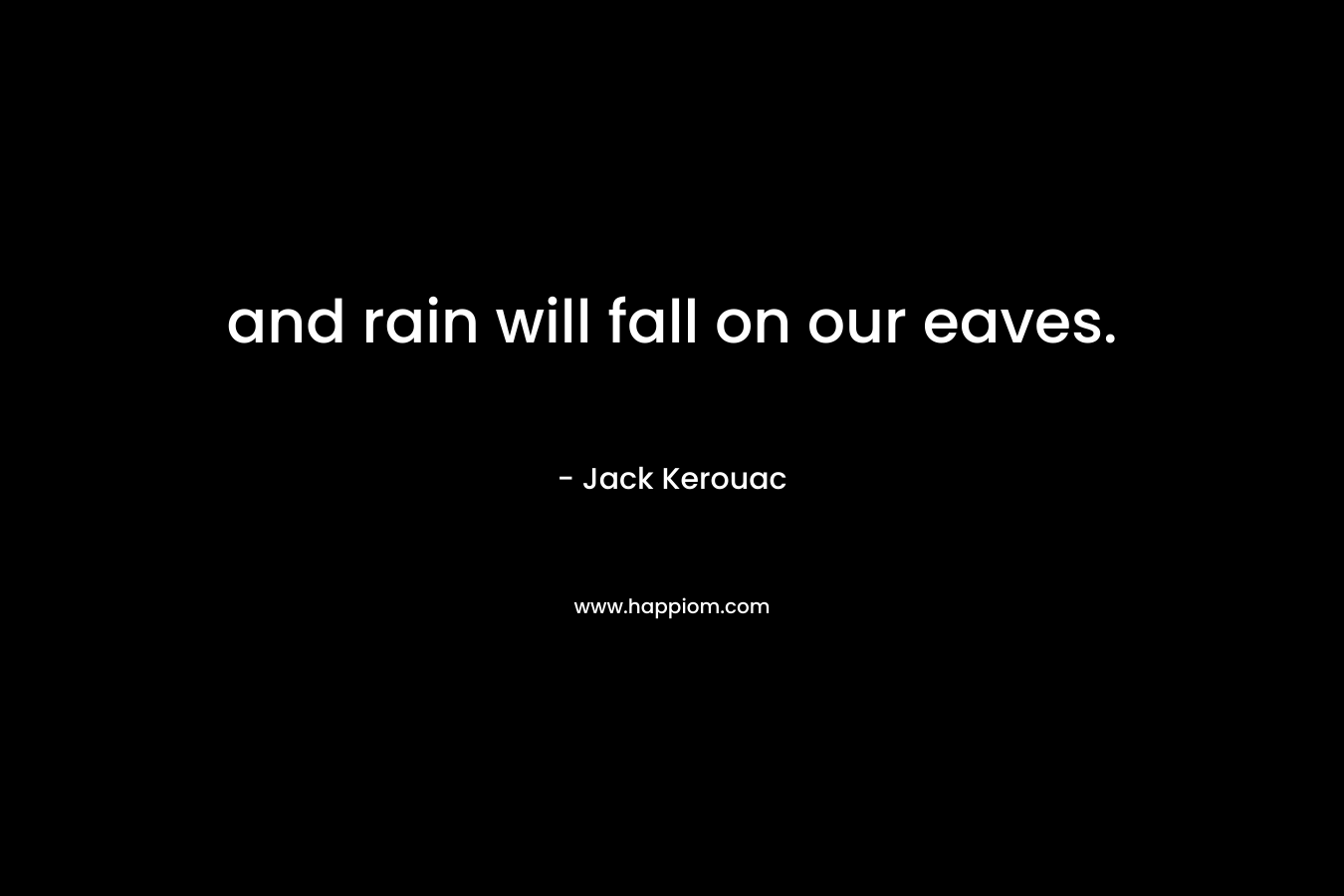 and rain will fall on our eaves. – Jack Kerouac