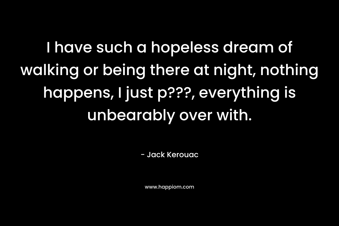 I have such a hopeless dream of walking or being there at night, nothing happens, I just p???, everything is unbearably over with. – Jack Kerouac