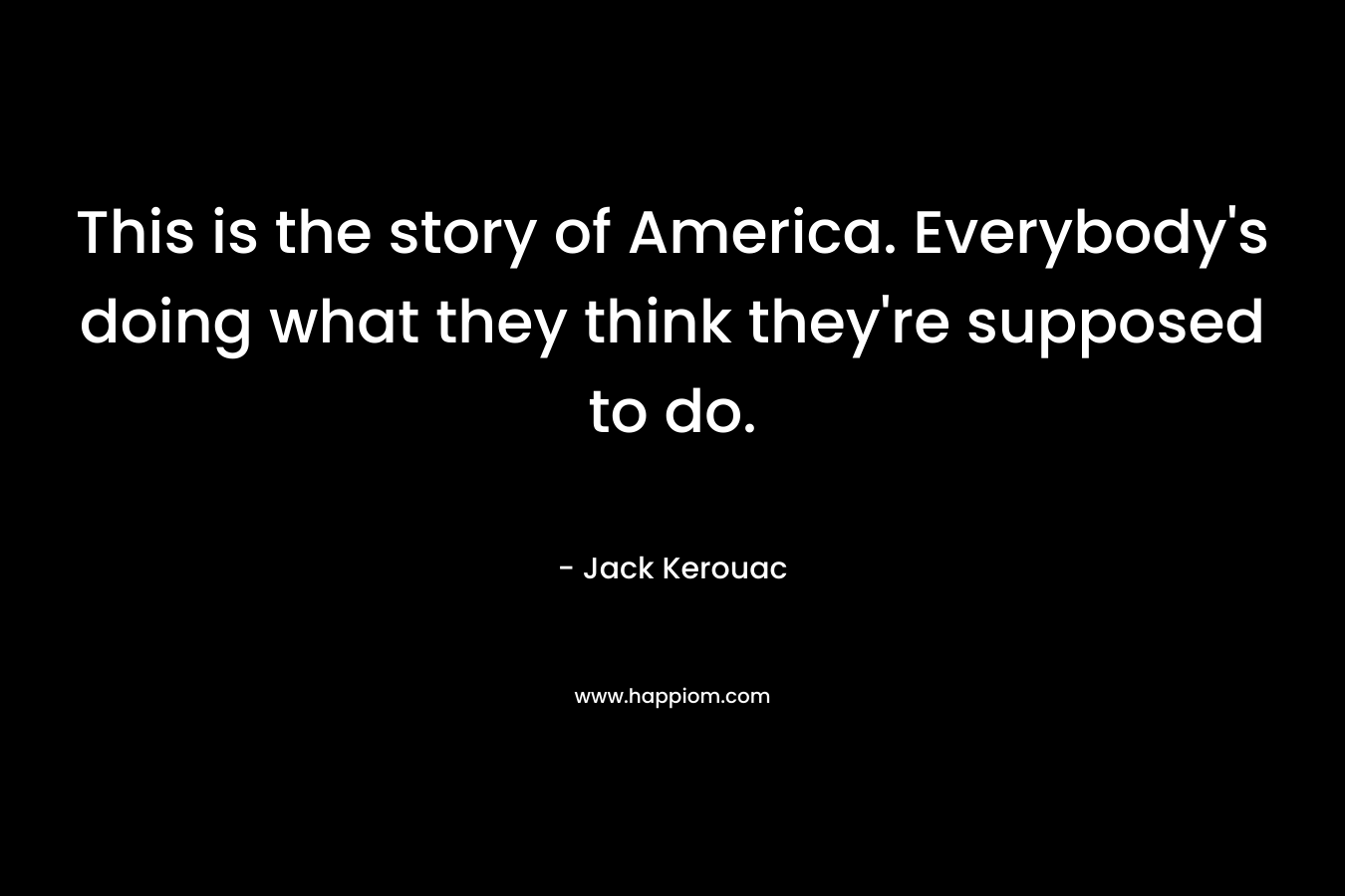 This is the story of America. Everybody’s doing what they think they’re supposed to do. – Jack Kerouac