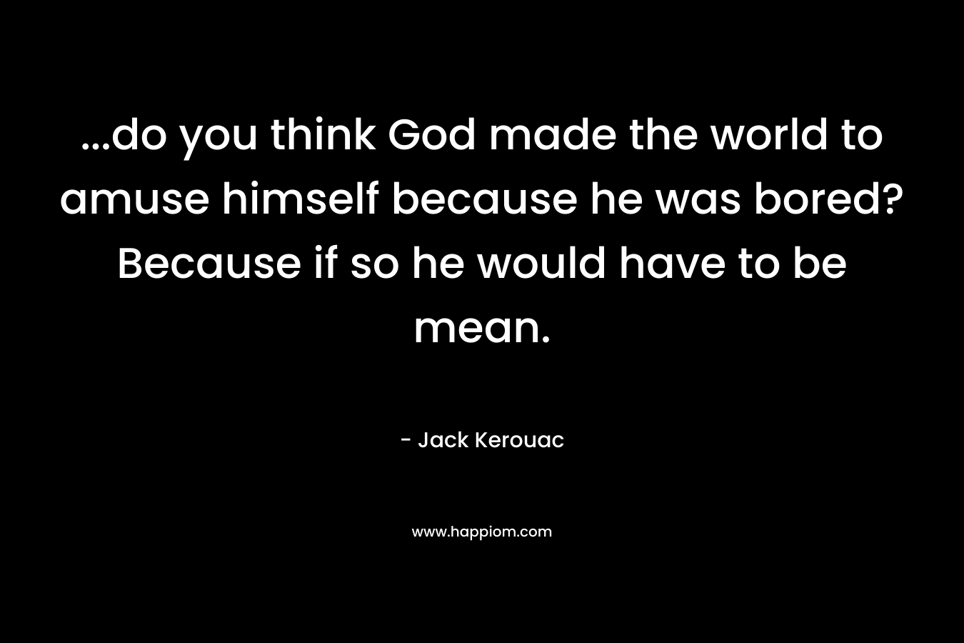 …do you think God made the world to amuse himself because he was bored? Because if so he would have to be mean. – Jack Kerouac