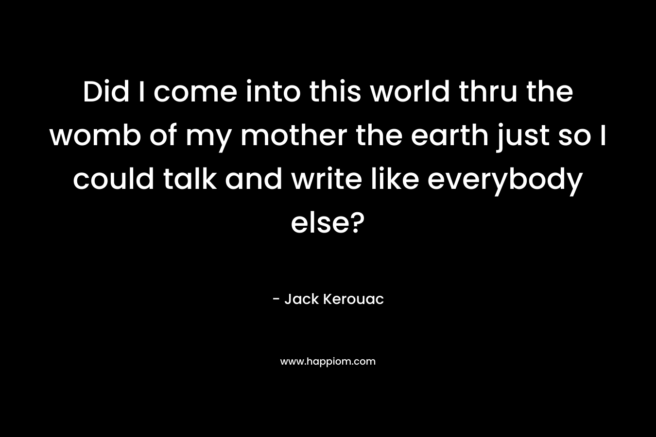 Did I come into this world thru the womb of my mother the earth just so I could talk and write like everybody else? – Jack Kerouac