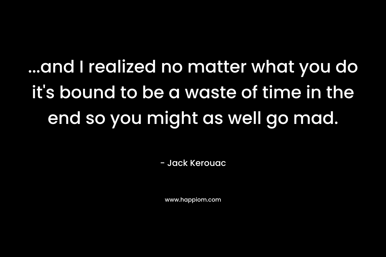 …and I realized no matter what you do it’s bound to be a waste of time in the end so you might as well go mad. – Jack Kerouac