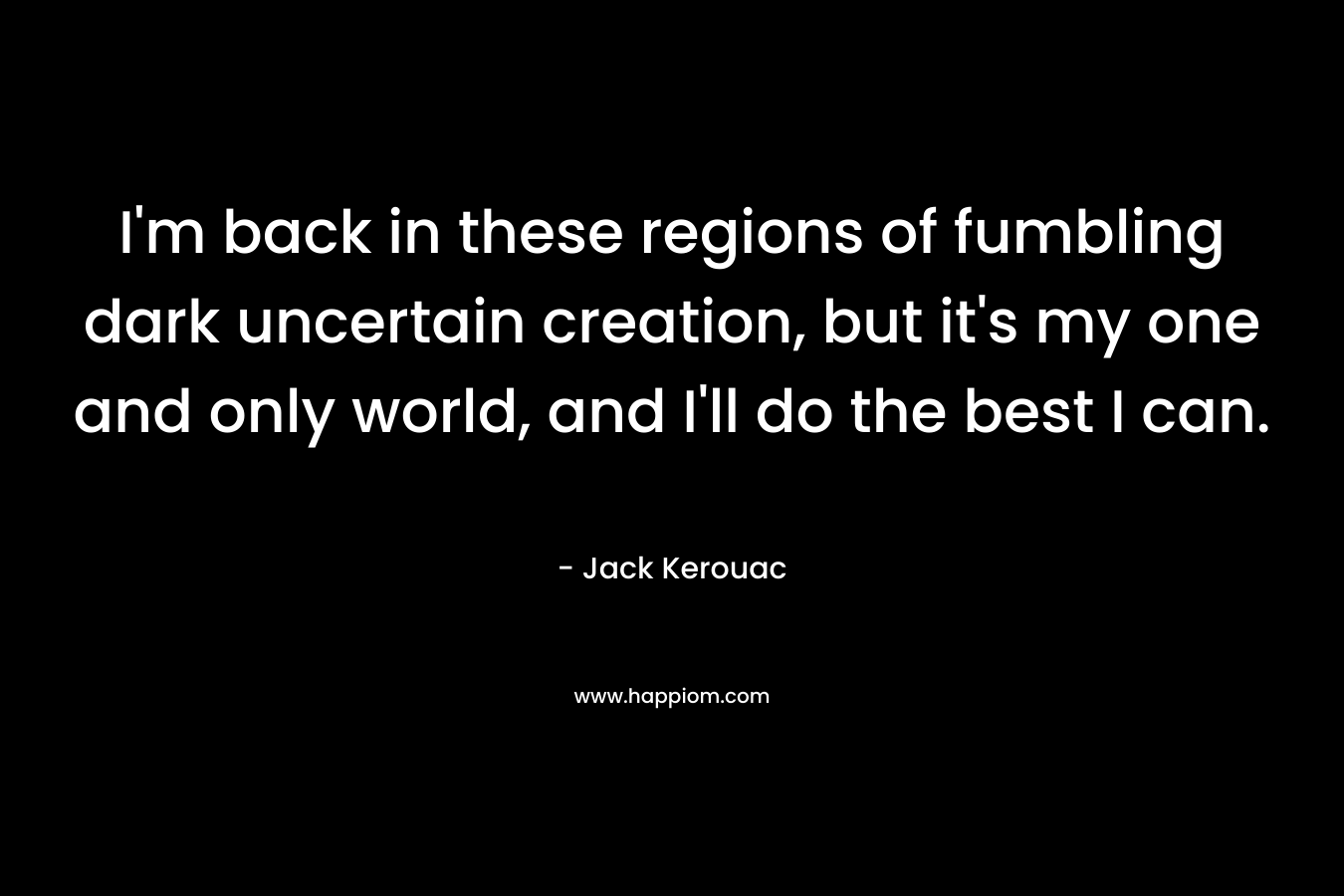 I’m back in these regions of fumbling dark uncertain creation, but it’s my one and only world, and I’ll do the best I can. – Jack Kerouac