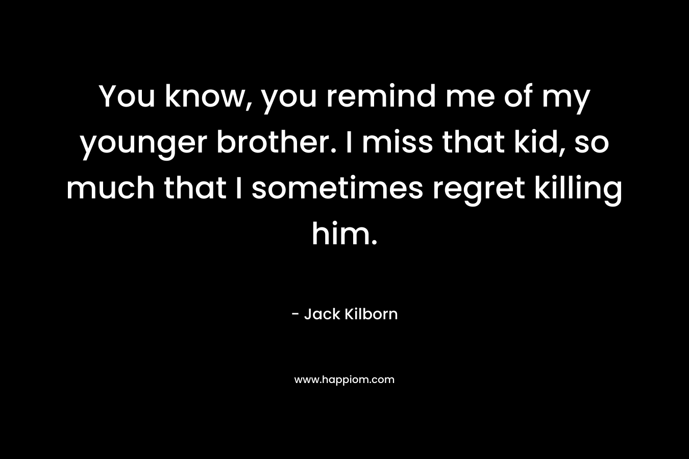 You know, you remind me of my younger brother. I miss that kid, so much that I sometimes regret killing him. – Jack Kilborn