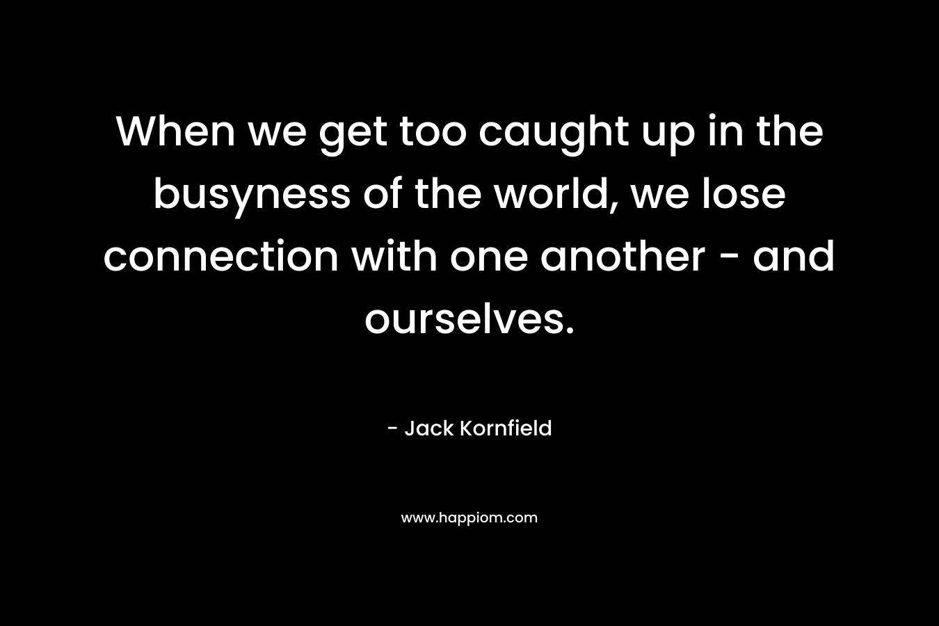 When we get too caught up in the busyness of the world, we lose connection with one another – and ourselves. – Jack Kornfield