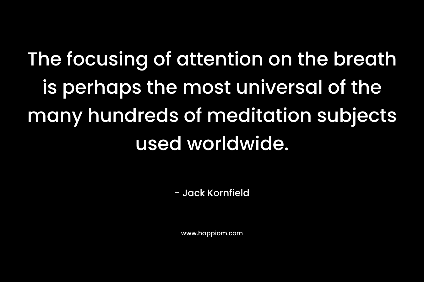 The focusing of attention on the breath is perhaps the most universal of the many hundreds of meditation subjects used worldwide. – Jack Kornfield