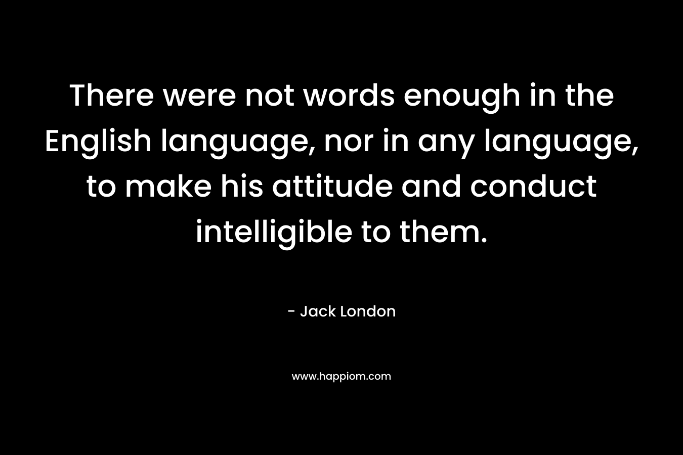 There were not words enough in the English language, nor in any language, to make his attitude and conduct intelligible to them. – Jack London
