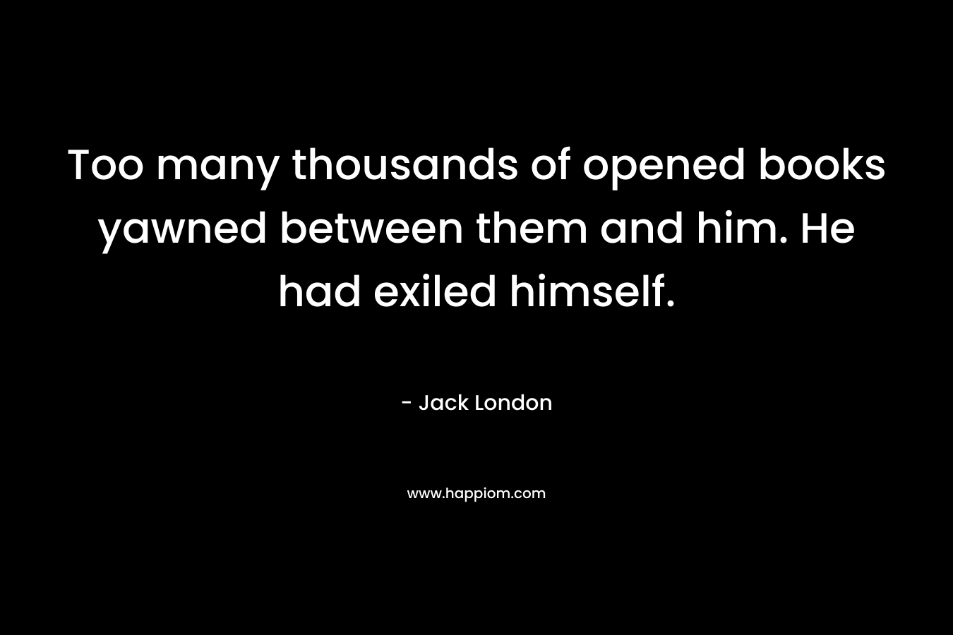 Too many thousands of opened books yawned between them and him. He had exiled himself. – Jack London