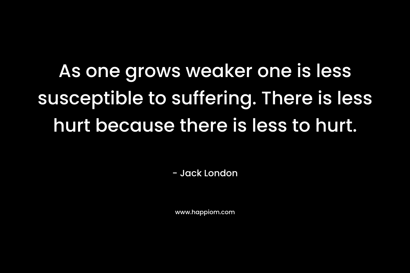 As one grows weaker one is less susceptible to suffering. There is less hurt because there is less to hurt. – Jack London