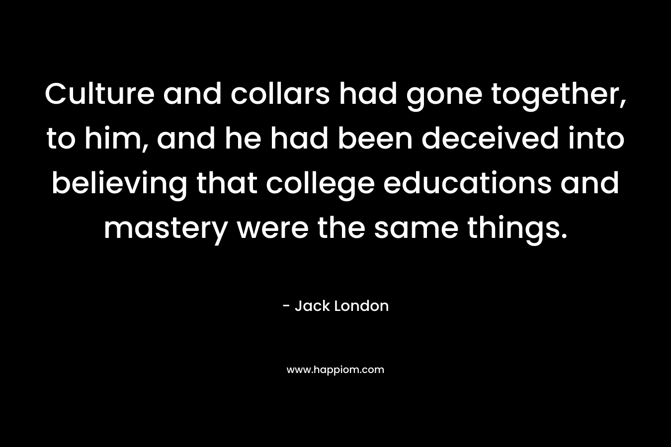 Culture and collars had gone together, to him, and he had been deceived into believing that college educations and mastery were the same things. – Jack London