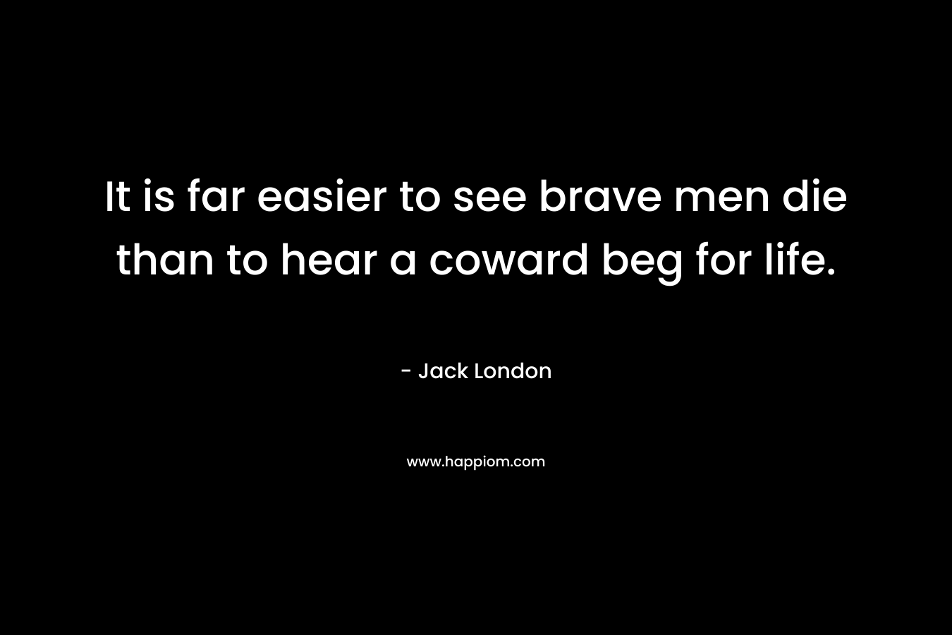 It is far easier to see brave men die than to hear a coward beg for life. – Jack London