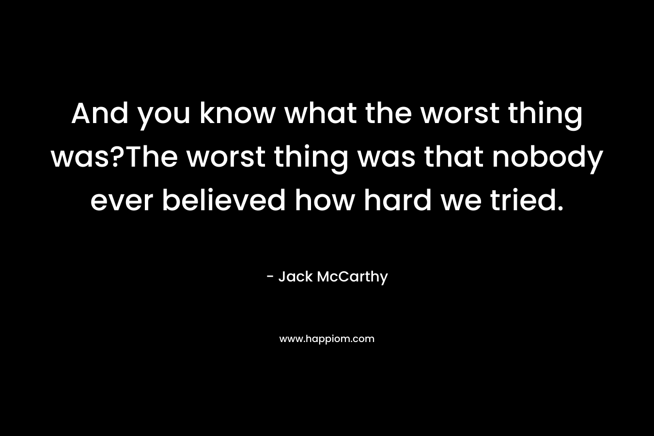 And you know what the worst thing was?The worst thing was that nobody ever believed how hard we tried. – Jack McCarthy