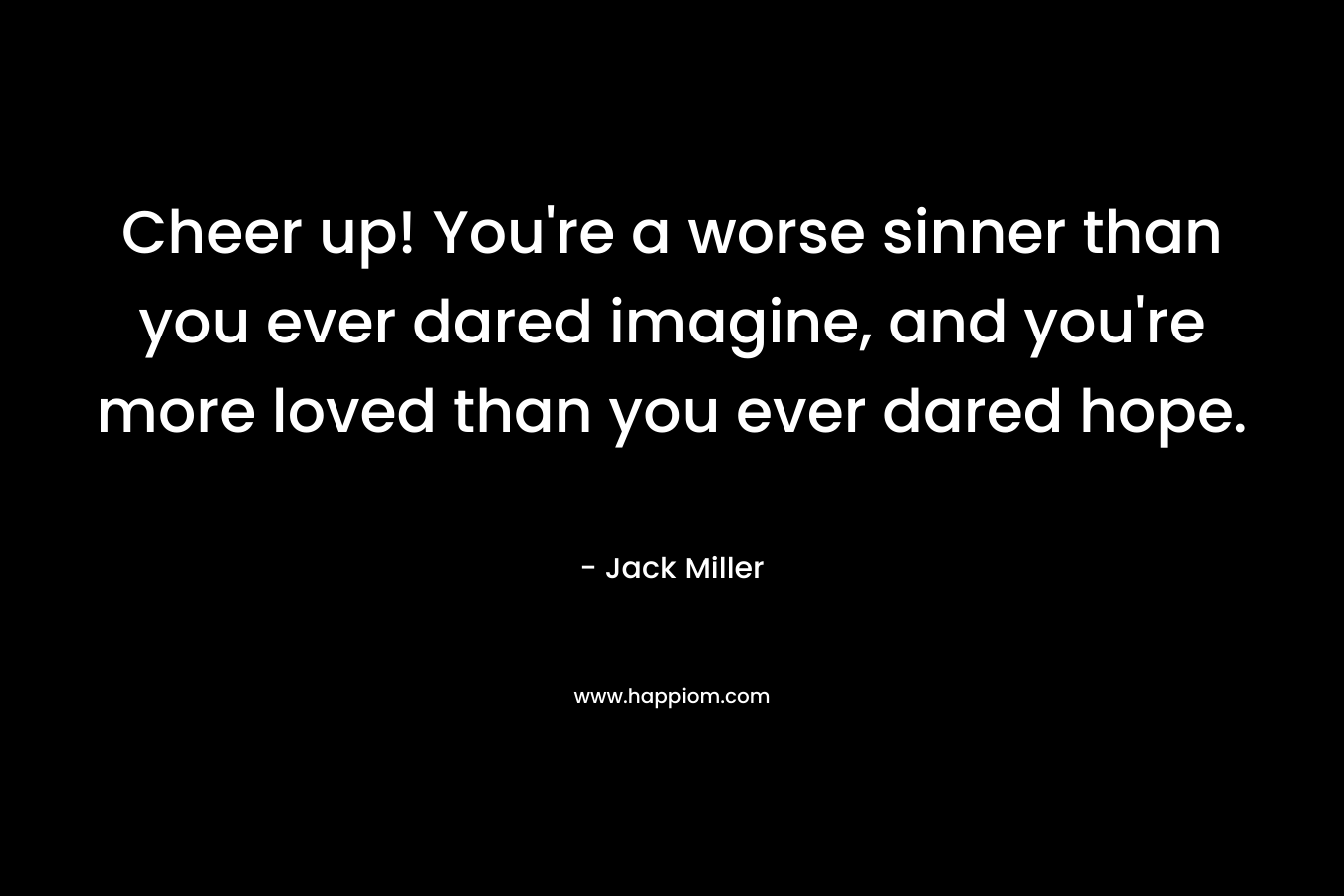 Cheer up! You’re a worse sinner than you ever dared imagine, and you’re more loved than you ever dared hope. – Jack Miller
