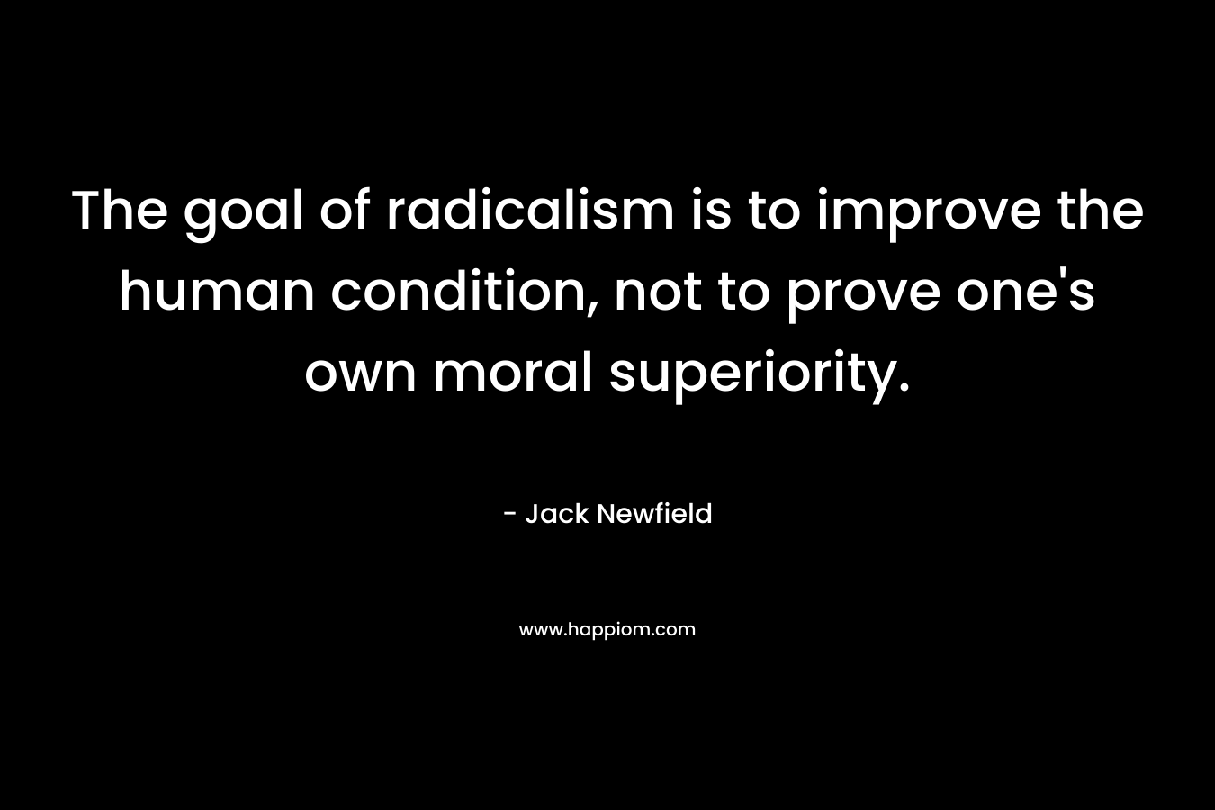 The goal of radicalism is to improve the human condition, not to prove one’s own moral superiority. – Jack Newfield