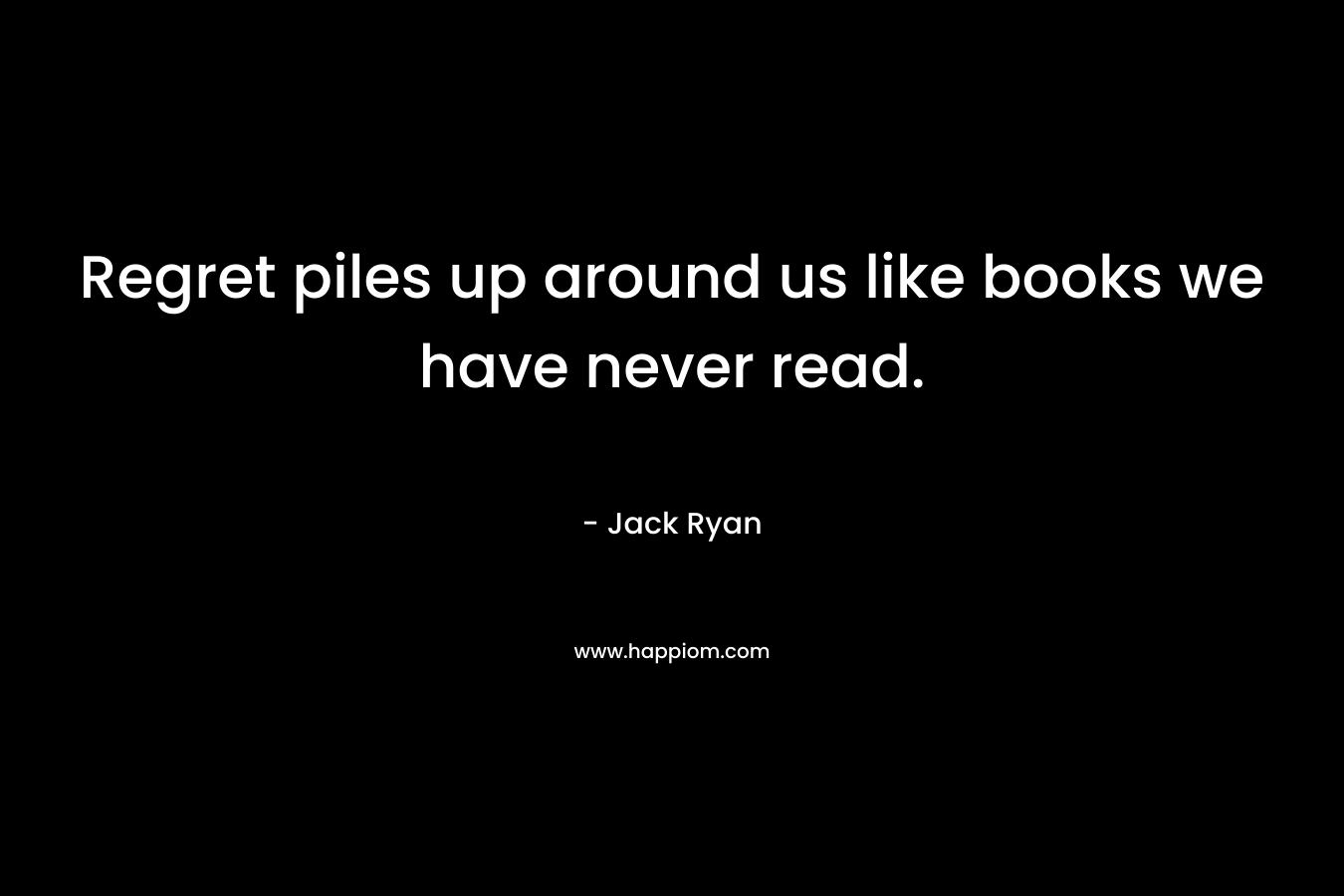 Regret piles up around us like books we have never read. – Jack Ryan