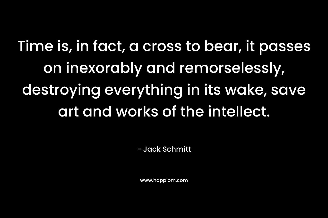 Time is, in fact, a cross to bear, it passes on inexorably and remorselessly, destroying everything in its wake, save art and works of the intellect.
