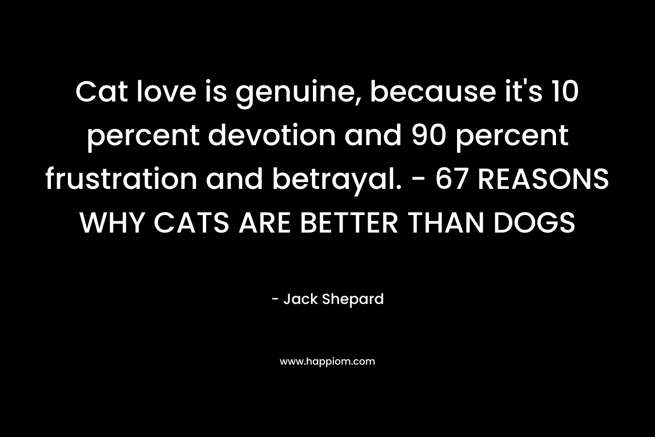 Cat love is genuine, because it’s 10 percent devotion and 90 percent frustration and betrayal. – 67 REASONS WHY CATS ARE BETTER THAN DOGS – Jack Shepard