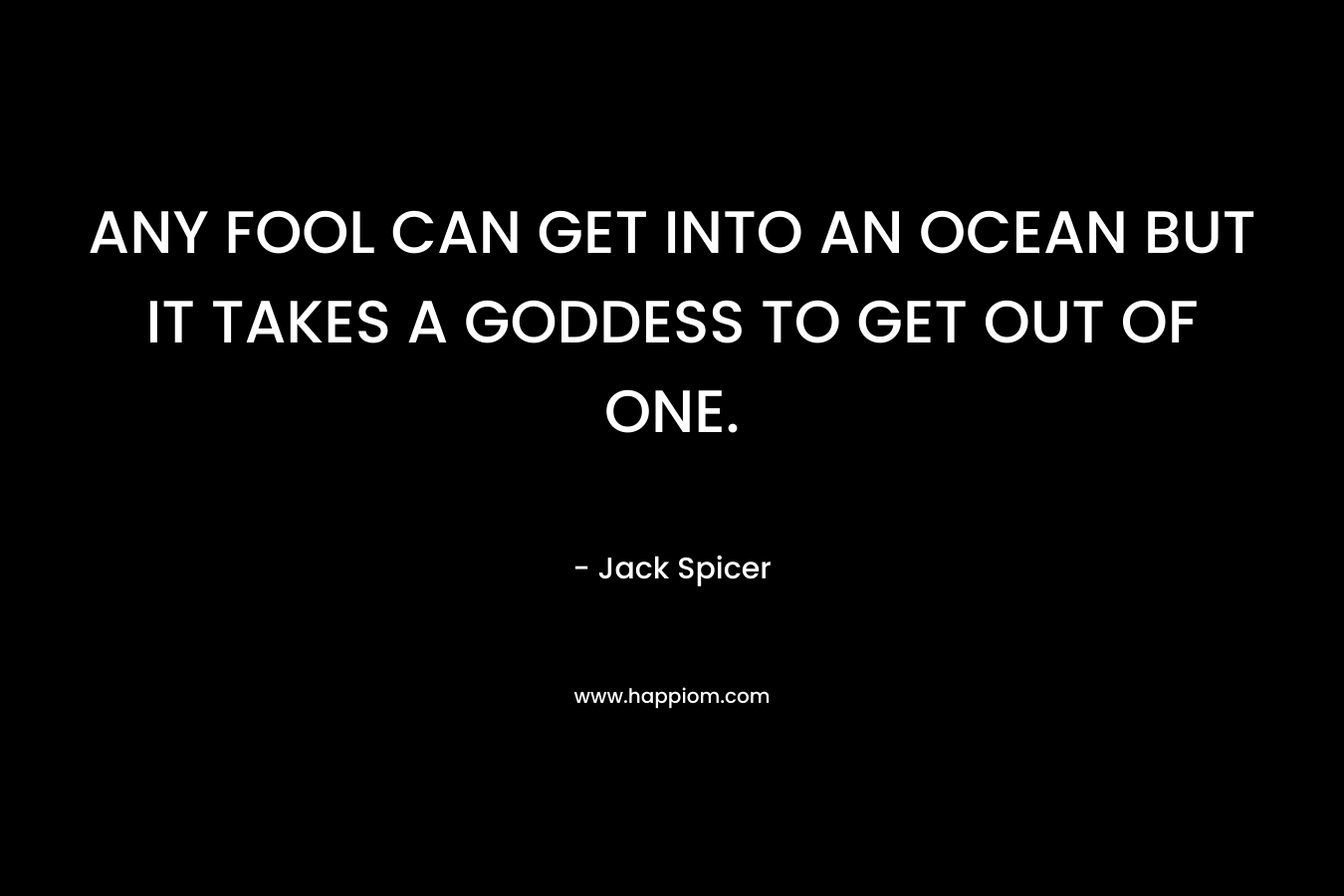 ANY FOOL CAN GET INTO AN OCEAN BUT IT TAKES A GODDESS TO GET OUT OF ONE. – Jack Spicer