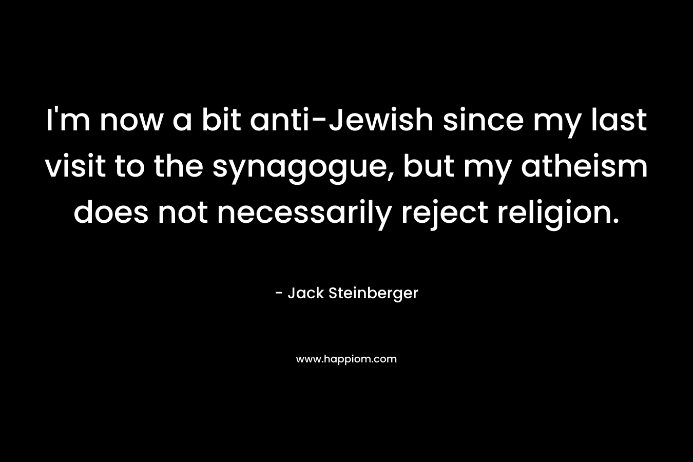I’m now a bit anti-Jewish since my last visit to the synagogue, but my atheism does not necessarily reject religion. – Jack Steinberger