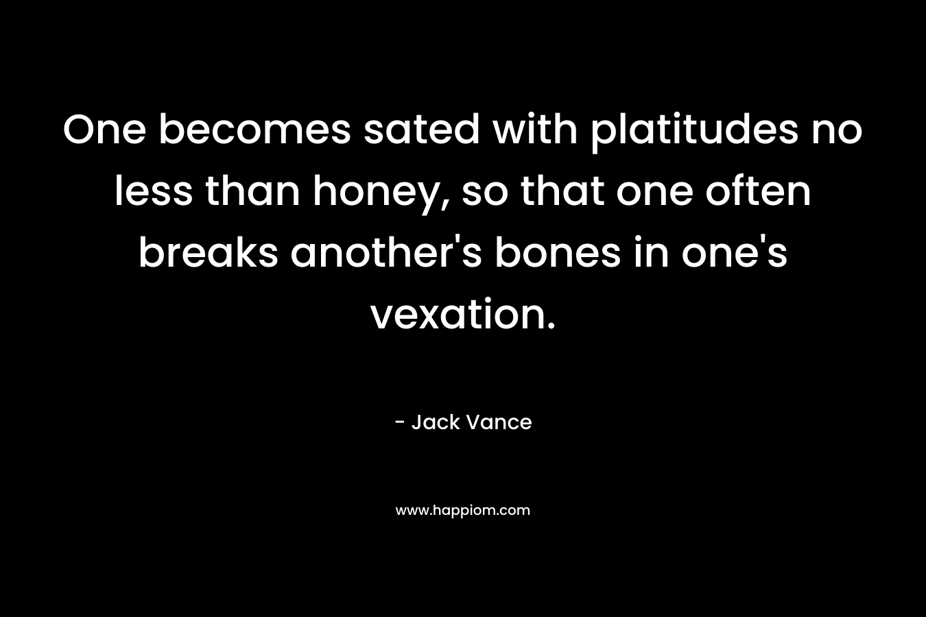 One becomes sated with platitudes no less than honey, so that one often breaks another’s bones in one’s vexation. – Jack Vance