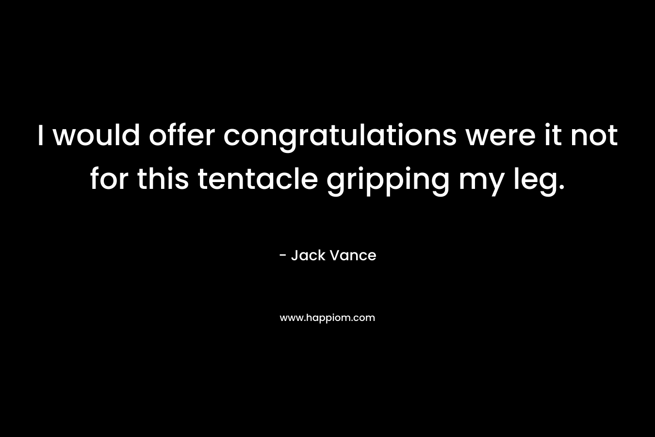 I would offer congratulations were it not for this tentacle gripping my leg. – Jack Vance
