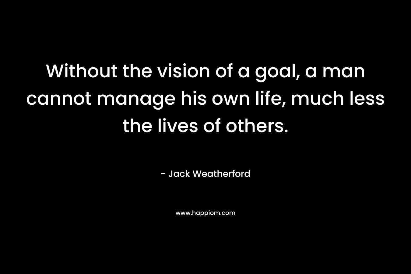 Without the vision of a goal, a man cannot manage his own life, much less the lives of others.