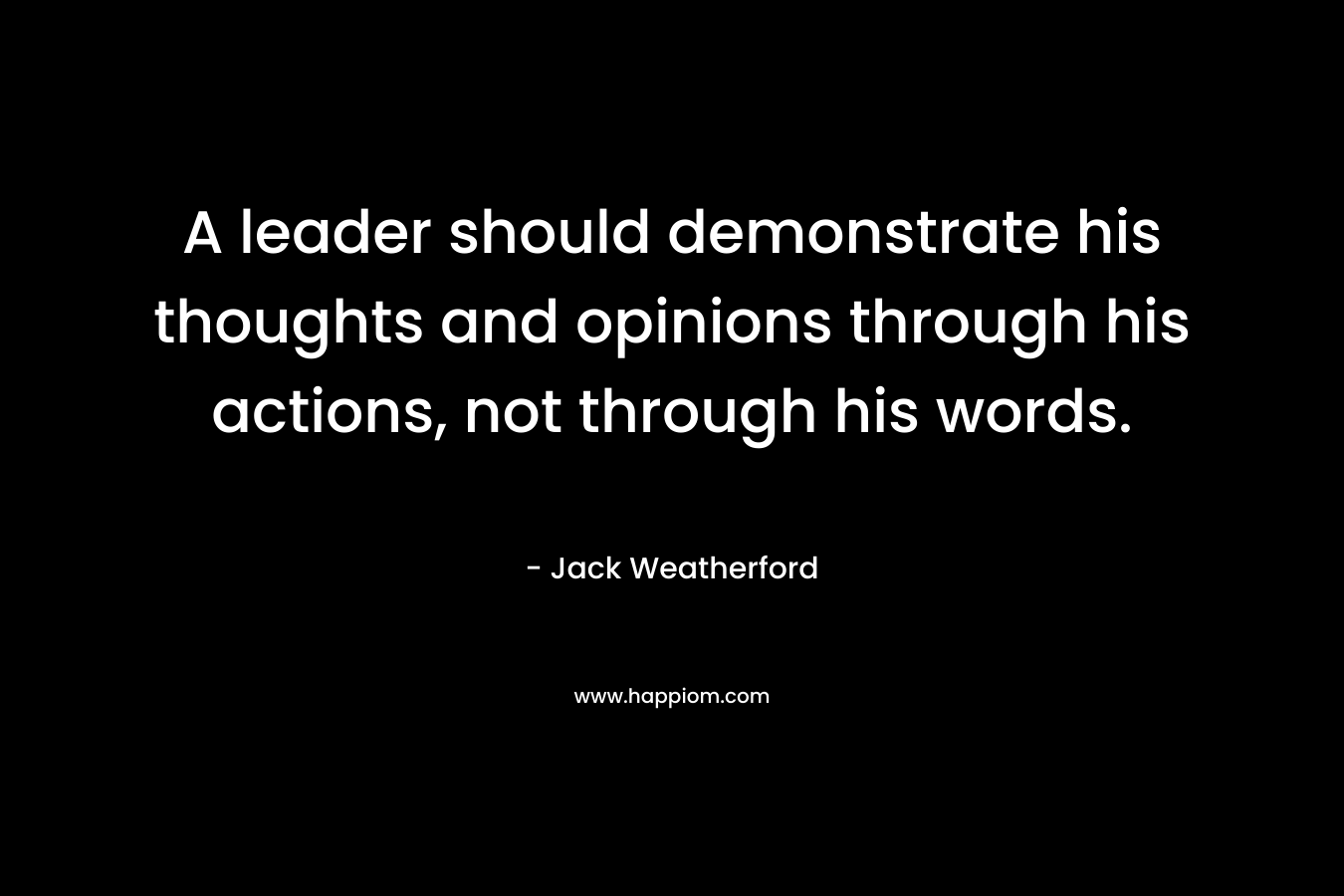 A leader should demonstrate his thoughts and opinions through his actions, not through his words.