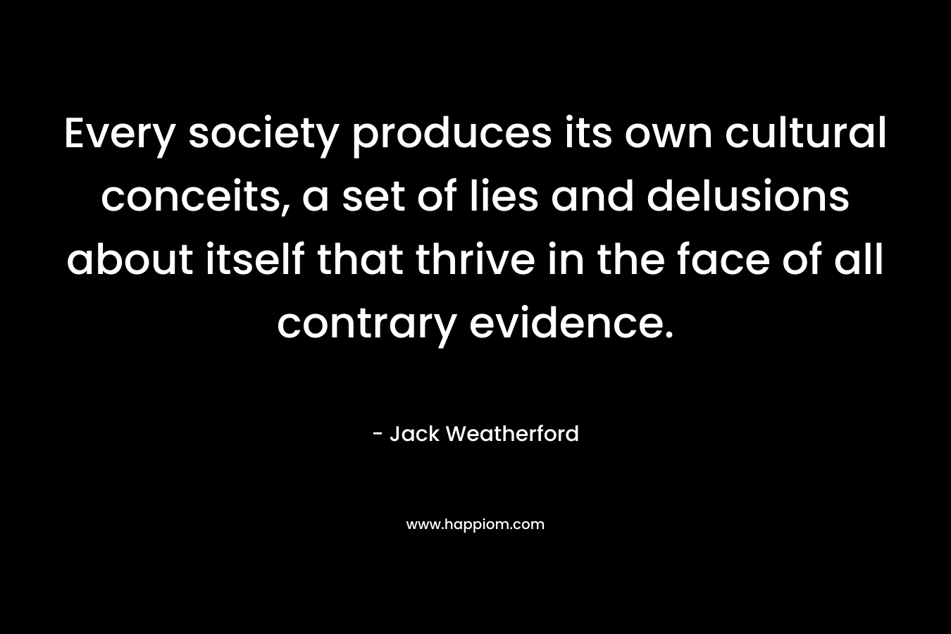 Every society produces its own cultural conceits, a set of lies and delusions about itself that thrive in the face of all contrary evidence. – Jack Weatherford