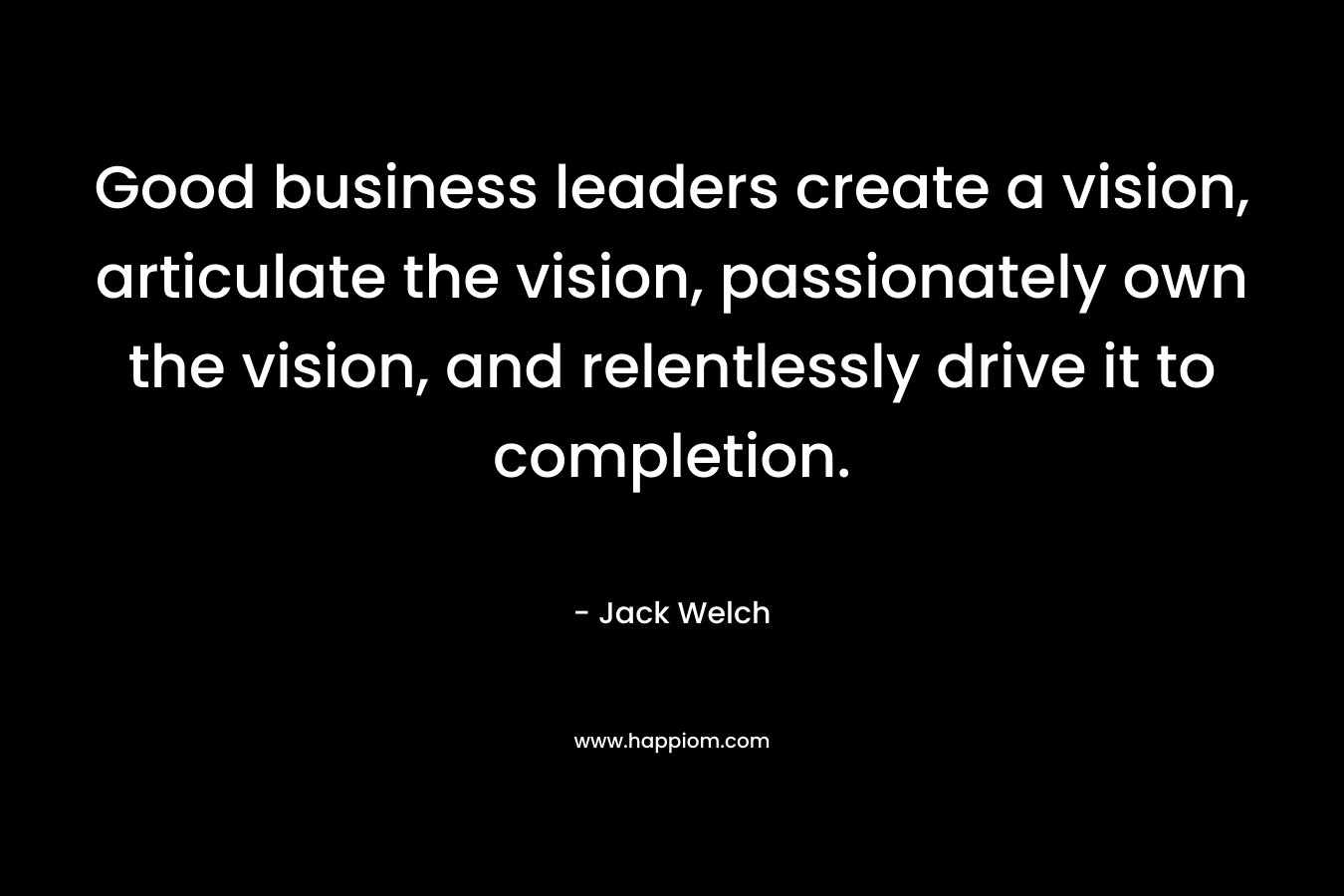 Good business leaders create a vision, articulate the vision, passionately own the vision, and relentlessly drive it to completion.
