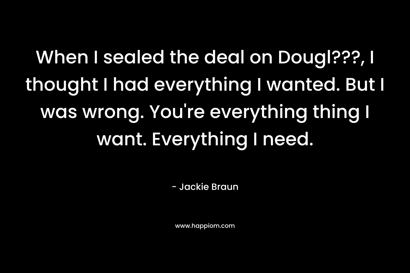 When I sealed the deal on Dougl???, I thought I had everything I wanted. But I was wrong. You're everything thing I want. Everything I need.