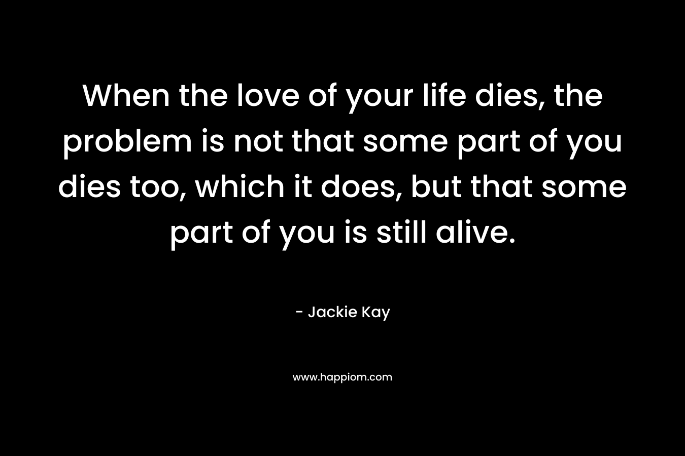 When the love of your life dies, the problem is not that some part of you dies too, which it does, but that some part of you is still alive.