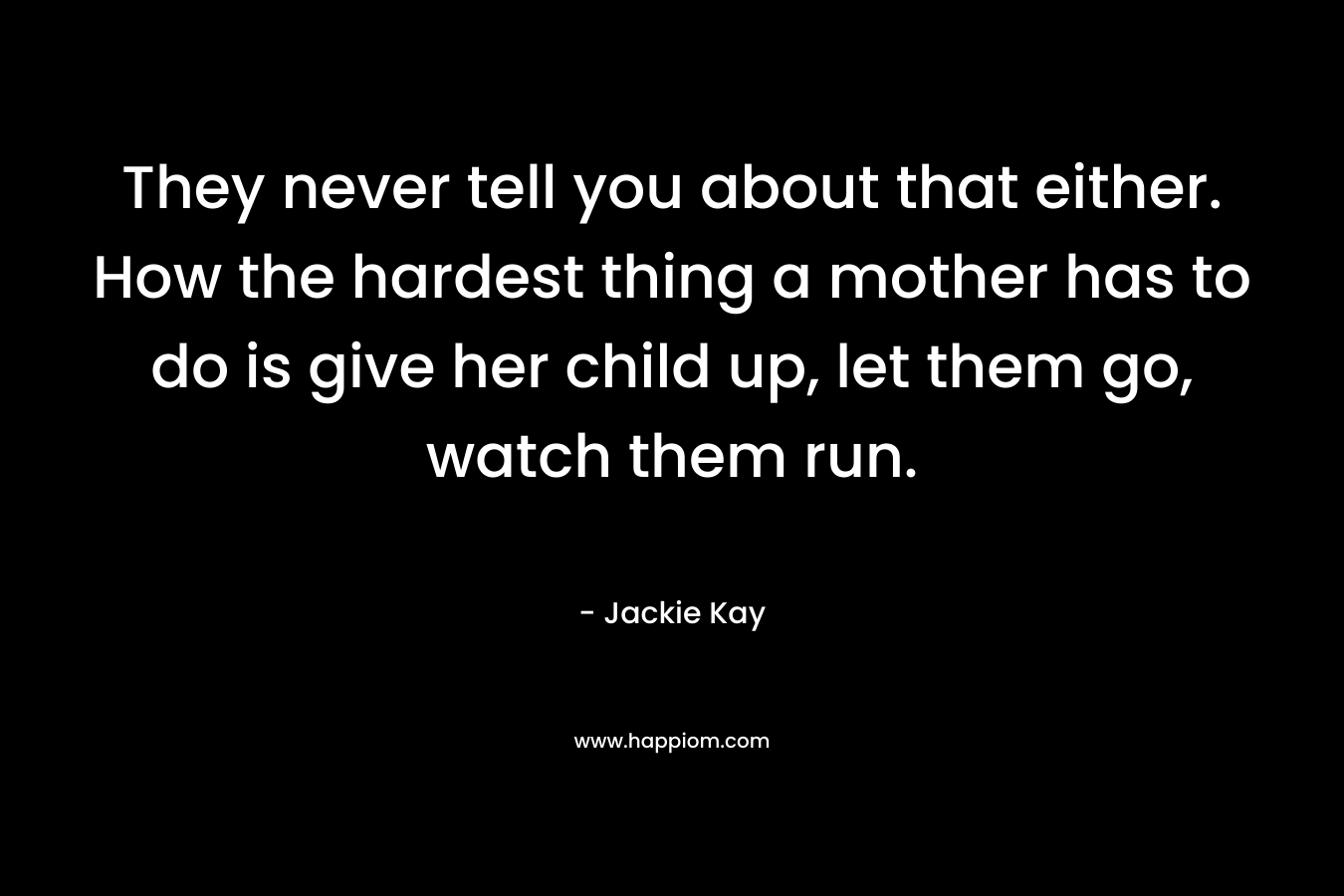 They never tell you about that either. How the hardest thing a mother has to do is give her child up, let them go, watch them run.